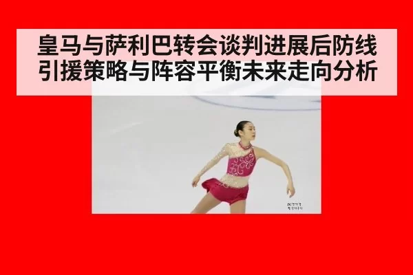 皇马与萨利巴转会谈判进展后防线引援策略与阵容平衡未来走向分析